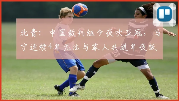 北青:中国裁判组今夜吹亚冠,马宁连续4年无法与家人共进年夜饭