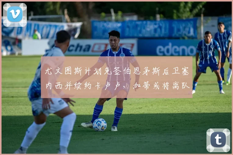 尤文图斯计划免签伯恩茅斯后卫塞内西并续约卡卢卢,加蒂或将离队