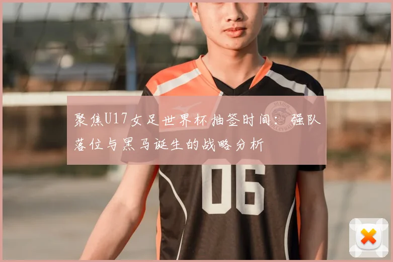聚焦U17女足世界杯抽签时间:强队落位与黑马诞生的战略分析
