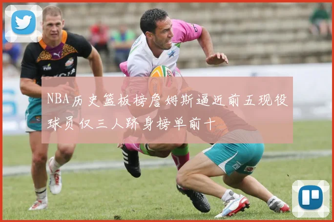 NBA历史篮板榜詹姆斯逼近前五现役球员仅三人跻身榜单前十