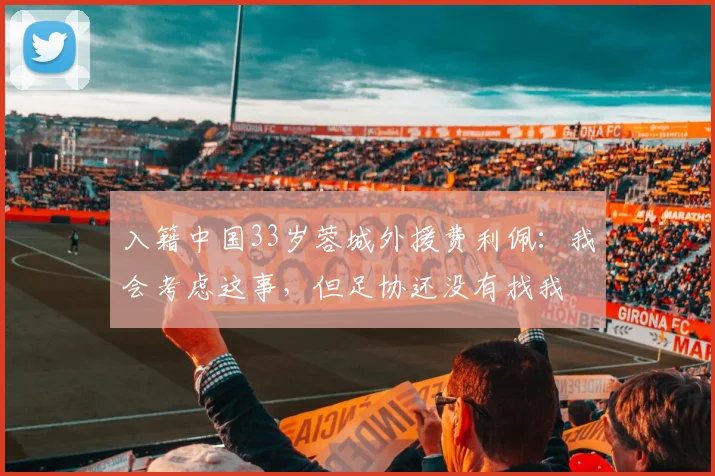 入籍中国33岁蓉城外援费利佩：我会考虑这事，但足协还没有找我
