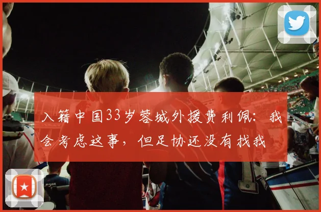 入籍中国33岁蓉城外援费利佩:我会考虑这事,但足协还没有找我