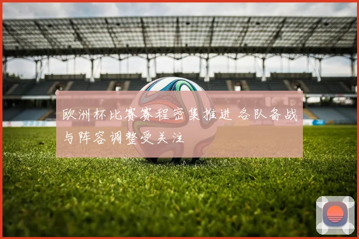 欧洲杯比赛赛程密集推进 各队备战与阵容调整受关注