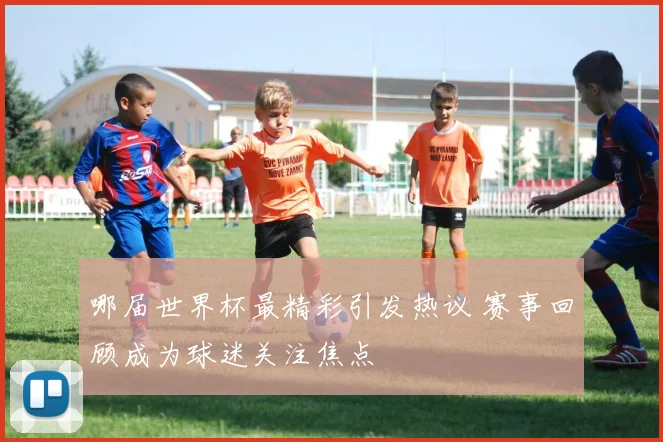 哪届世界杯最精彩引发热议 赛事回顾成为球迷关注焦点