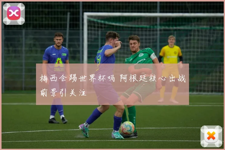 梅西会踢世界杯吗 阿根廷核心出战前景引关注