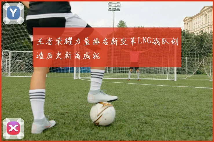 王者荣耀力量排名新变革LNG战队创造历史新高成就