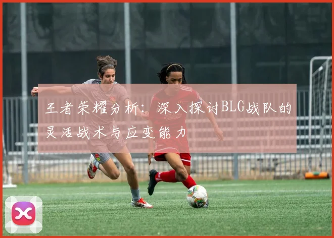 王者荣耀分析:深入探讨BLG战队的灵活战术与应变能力