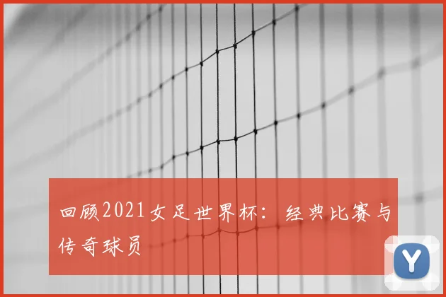 回顾2021女足世界杯:经典比赛与传奇球员