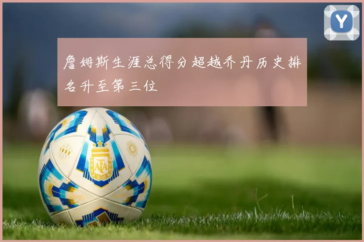 詹姆斯生涯总得分超越乔丹历史排名升至第三位