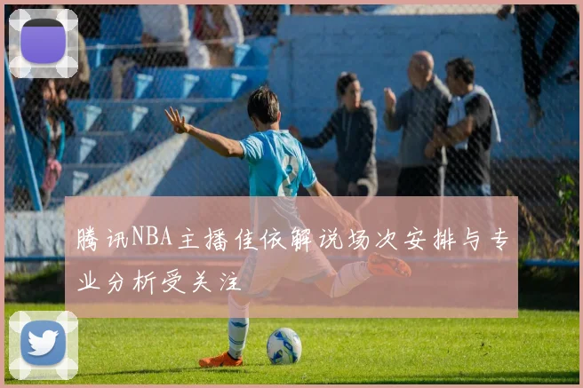 腾讯NBA主播佳依解说场次安排与专业分析受关注