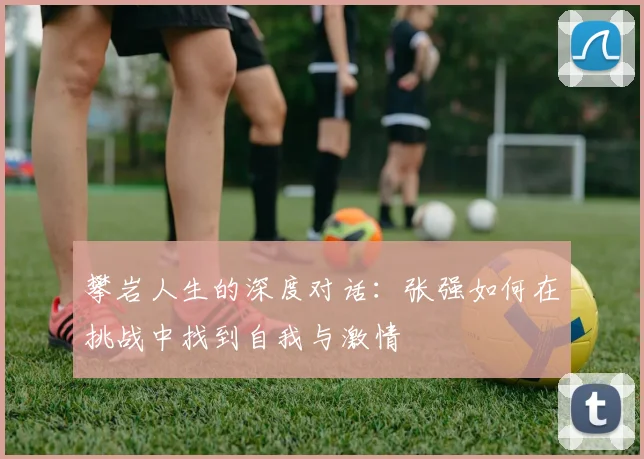 攀岩人生的深度对话：张强如何在挑战中找到自我与激情