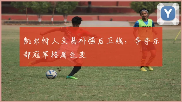 凯尔特人交易补强后卫线,争夺东部冠军格局生变