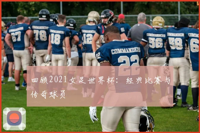 回顾2021女足世界杯:经典比赛与传奇球员