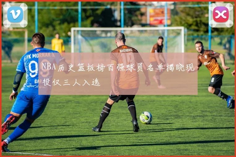 NBA历史篮板榜百强球员名单揭晓现役仅三人入选