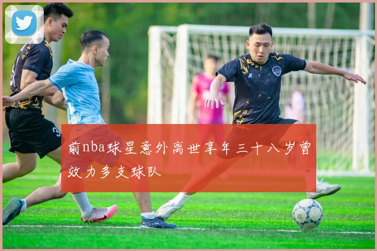 前nba球星意外离世享年三十八岁曾效力多支球队