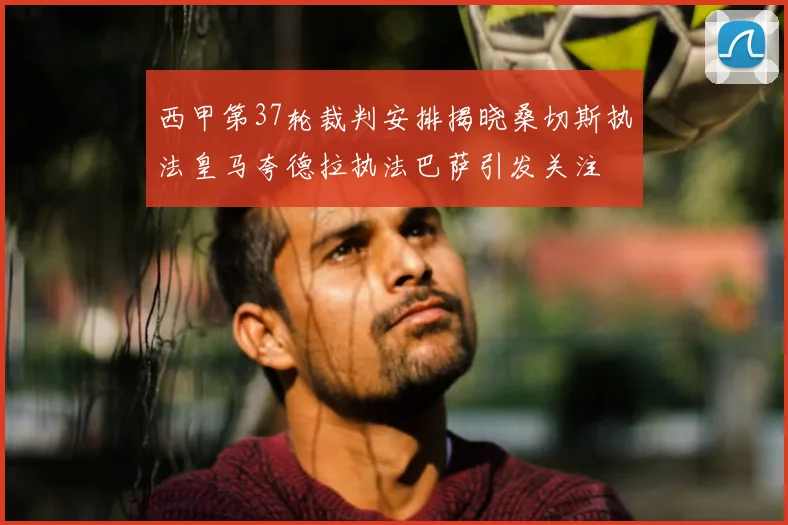西甲第37轮裁判安排揭晓桑切斯执法皇马夸德拉执法巴萨引发关注