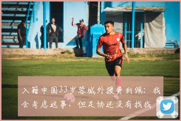 入籍中国33岁蓉城外援费利佩：我会考虑这事，但足协还没有找我