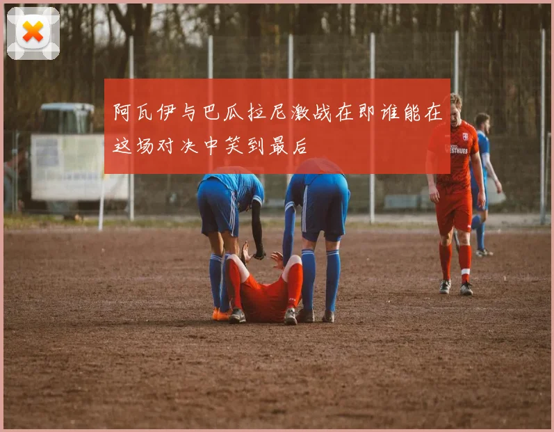 阿瓦伊与巴瓜拉尼激战在即谁能在这场对决中笑到最后