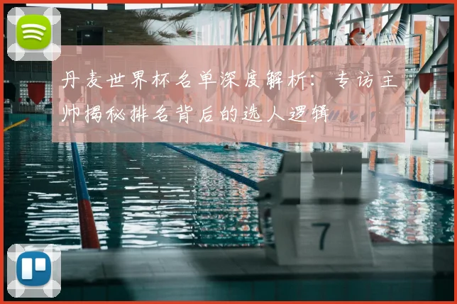 丹麦世界杯名单深度解析:专访主帅揭秘排名背后的选人逻辑
