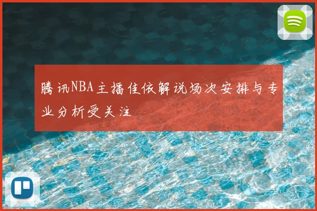 腾讯NBA主播佳依解说场次安排与专业分析受关注
