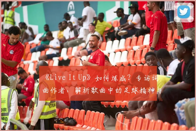 《Live It Up》如何炼成？专访词曲作者，解析歌曲中的足球精神与流行元素