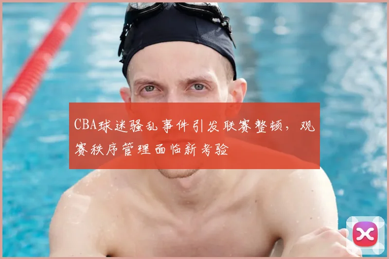 CBA球迷骚乱事件引发联赛整顿,观赛秩序管理面临新考验