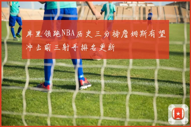 库里领跑NBA历史三分榜詹姆斯有望冲击前三射手排名更新