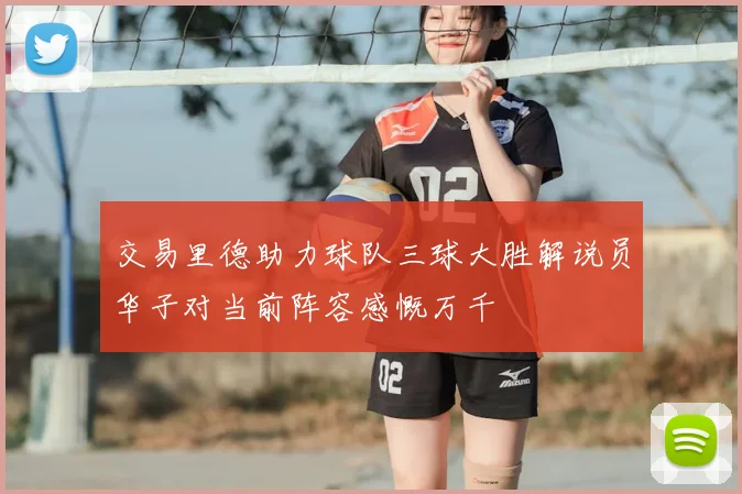 交易里德助力球队三球大胜解说员华子对当前阵容感慨万千