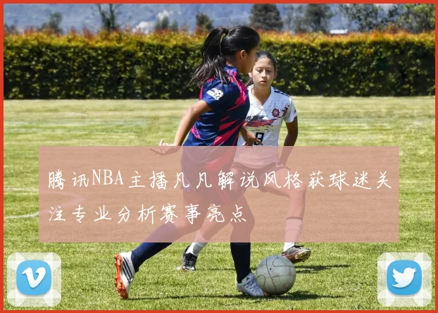 腾讯NBA主播凡凡解说风格获球迷关注专业分析赛事亮点