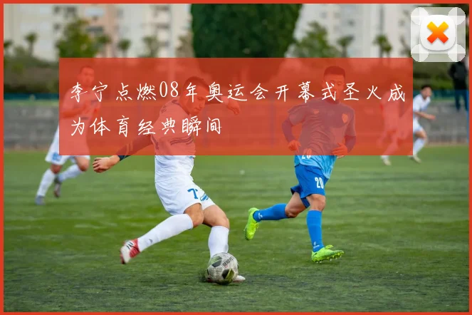 李宁点燃08年奥运会开幕式圣火成为体育经典瞬间