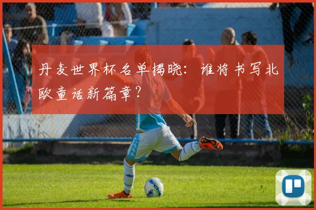 丹麦世界杯名单揭晓:谁将书写北欧童话新篇章?