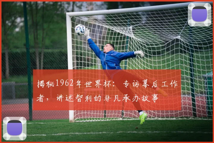 揭秘1962年世界杯:专访幕后工作者,讲述智利的非凡承办故事