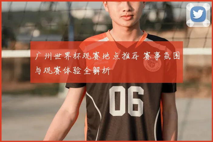 广州世界杯观赛地点推荐 赛事氛围与观赛体验全解析