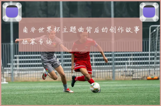 南非世界杯主题曲背后的创作故事独家专访