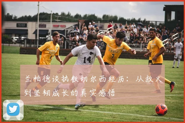 兰帕德谈执教切尔西经历：从救火到坚韧成长的真实感悟