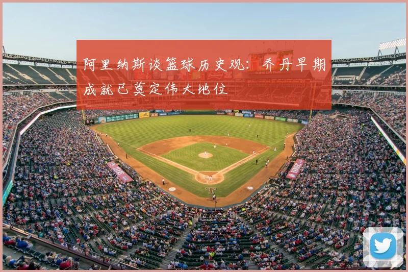 阿里纳斯谈篮球历史观：乔丹早期成就已奠定伟大地位