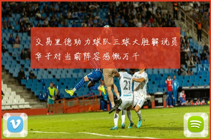 交易里德助力球队三球大胜解说员华子对当前阵容感慨万千