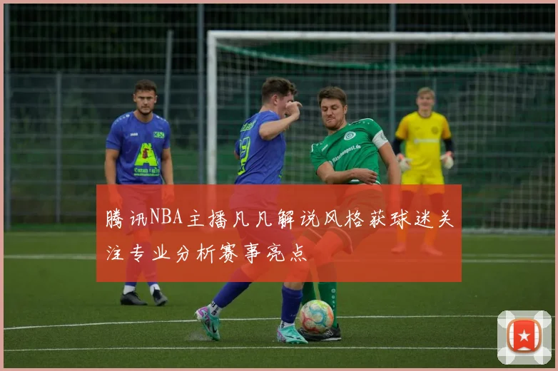 腾讯NBA主播凡凡解说风格获球迷关注专业分析赛事亮点