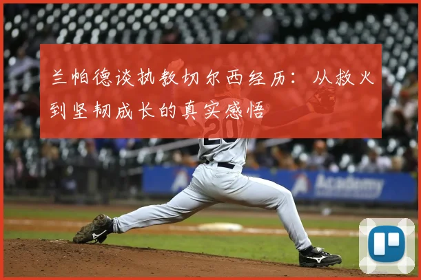 兰帕德谈执教切尔西经历：从救火到坚韧成长的真实感悟