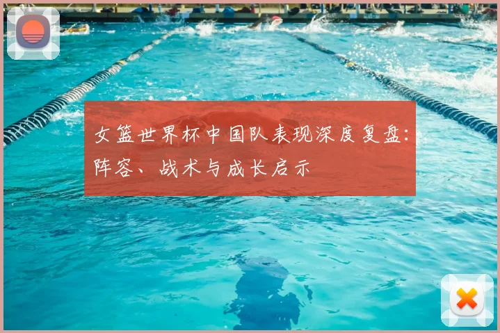 女篮世界杯中国队表现深度复盘:阵容、战术与成长启示