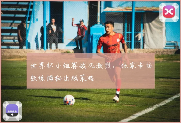 世界杯小组赛战况激烈，独家专访教练揭秘出线策略