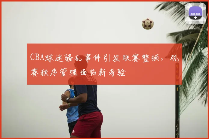 CBA球迷骚乱事件引发联赛整顿,观赛秩序管理面临新考验