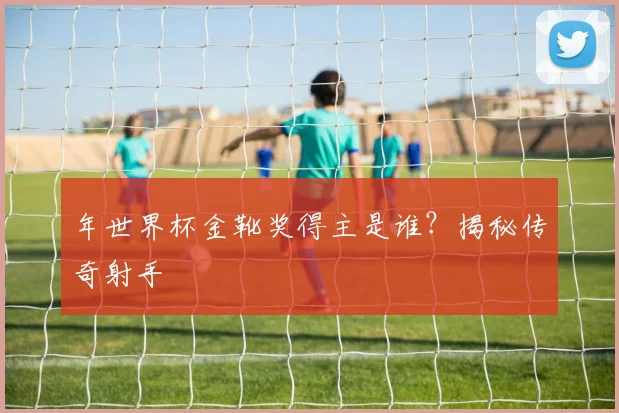 年世界杯金靴奖得主是谁？揭秘传奇射手