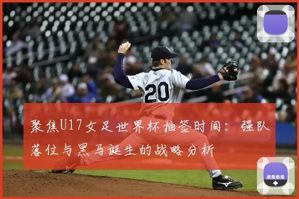 聚焦U17女足世界杯抽签时间:强队落位与黑马诞生的战略分析