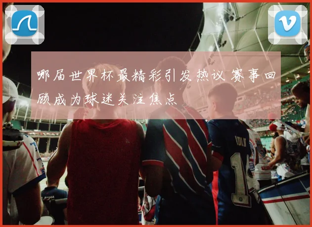 哪届世界杯最精彩引发热议 赛事回顾成为球迷关注焦点